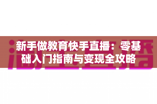 新手做教育快手直播：零基础入门指南与变现全攻略