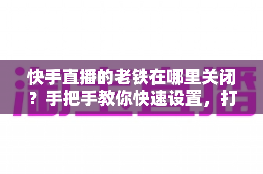 快手直播的老铁在哪里关闭?手把手教你快速设置,打造清爽直播间体验 快手直播的老铁在哪里关闭?手把手教你快速设置,打造清爽直播间体验