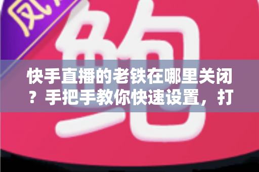 快手直播的老铁在哪里关闭?手把手教你快速设置,打造清爽直播间体验 快手直播的老铁在哪里关闭?手把手教你快速设置,打造清爽直播间体验