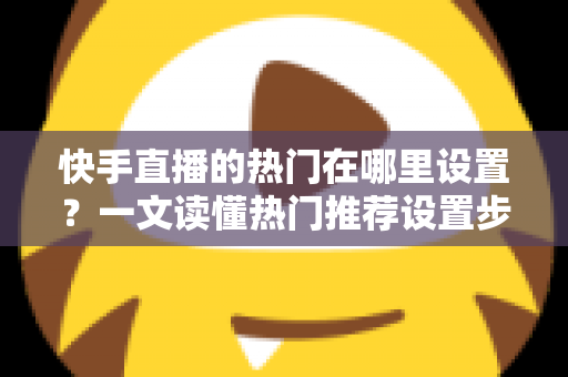 快手直播的热门在哪里设置？一文读懂热门推荐设置步骤与上热门实用技巧