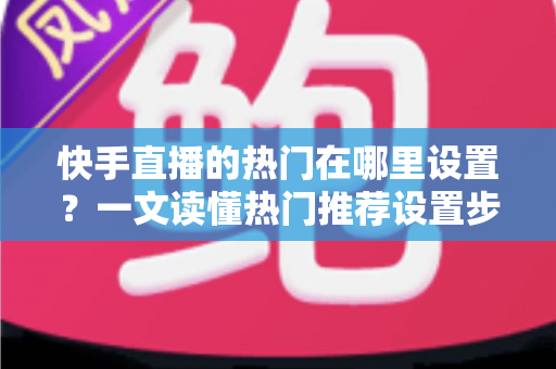 快手直播的热门在哪里设置？一文读懂热门推荐设置步骤与上热门实用技巧