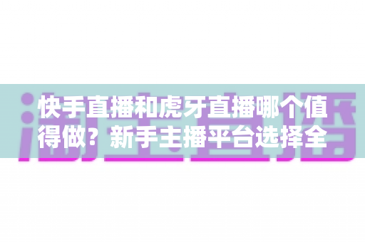 快手直播和虎牙直播哪个值得做？新手主播平台选择全攻略与深度对比分析