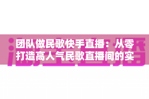 团队做民歌快手直播:从零打造高人气民歌直播间的实战全攻略 团队做民歌快手直播:从零打造高人气民歌直播间的实战全攻略