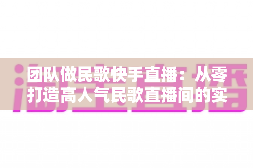 团队做民歌快手直播:从零打造高人气民歌直播间的实战全攻略 团队做民歌快手直播:从零打造高人气民歌直播间的实战全攻略