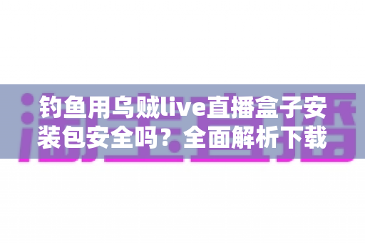 钓鱼用乌贼live直播盒子安装包安全吗?全面解析下载风险与安全防护实用指南 钓鱼用乌贼live直播盒子安装包安全吗?全面解析下载风险与安全防护实用指南