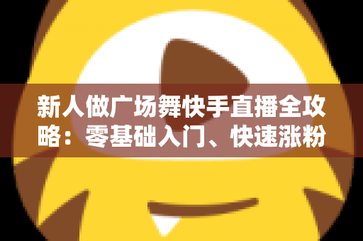新人做广场舞快手直播全攻略:零基础入门、快速涨粉与变现的实战指南 新人做广场舞快手直播全攻略:零基础入门、快速涨粉与变现的实战指南