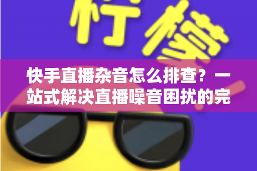 快手直播杂音怎么排查?一站式解决直播噪音困扰的完整指南与实用技巧 快手直播杂音怎么排查?一站式解决直播噪音困扰的完整指南与实用技巧