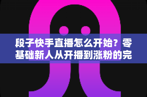 段子快手直播怎么开始?零基础新人从开播到涨粉的完整实战指南 段子快手直播怎么开始?零基础新人从开播到涨粉的完整实战指南