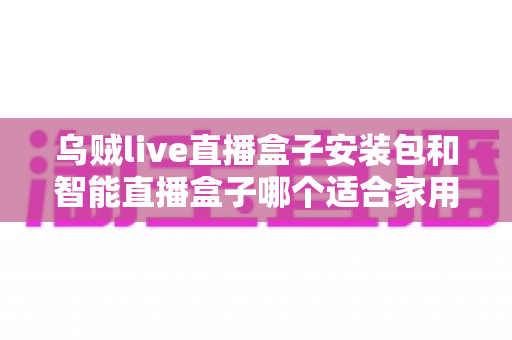 乌贼live直播盒子安装包和智能直播盒子哪个适合家用?家庭用户必看的深度对比指南 乌贼live直播盒子安装包和智能直播盒子哪个适合家用?家庭用户必看的深度对比指南