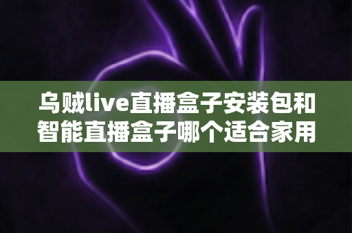 乌贼live直播盒子安装包和智能直播盒子哪个适合家用？家庭用户必看的深度对比指南
