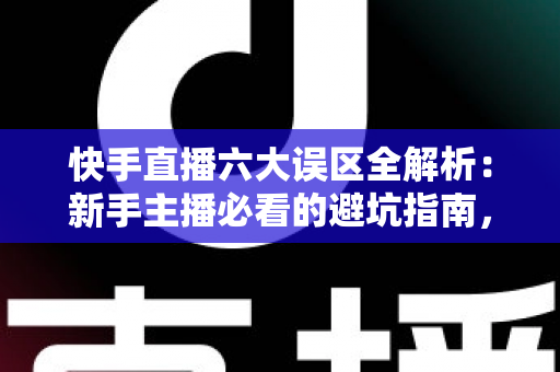快手直播六大误区全解析：新手主播必看的避坑指南，帮你快速提升直播间人气与变现能力