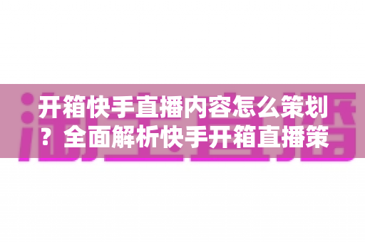开箱快手直播内容怎么策划？全面解析快手开箱直播策划方案与实操技巧