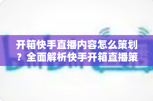 开箱快手直播内容怎么策划？全面解析快手开箱直播策划方案与实操技巧