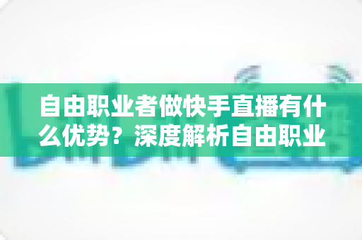 自由职业者做快手直播有什么优势？深度解析自由职业者的直播变现新机遇