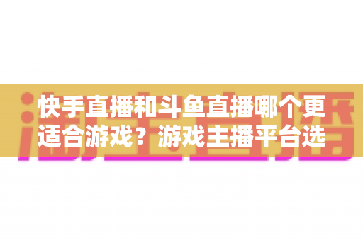 快手直播和斗鱼直播哪个更适合游戏?游戏主播平台选择深度评测与实用指南 快手直播和斗鱼直播哪个更适合游戏?游戏主播平台选择深度评测与实用指南