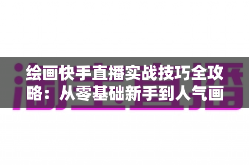 绘画快手直播实战技巧全攻略:从零基础新手到人气画师的高效成长指南 绘画快手直播实战技巧全攻略:从零基础新手到人气画师的高效成长指南