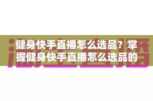 健身快手直播怎么选品？掌握健身快手直播怎么选品的核心方法与实战技巧