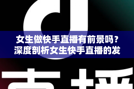 女生做快手直播有前景吗？深度剖析女生快手直播的发展潜力、赚钱路径与入行指南