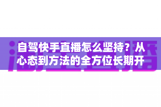自驾快手直播怎么坚持?从心态到方法的全方位长期开播指南 自驾快手直播怎么坚持?从心态到方法的全方位长期开播指南