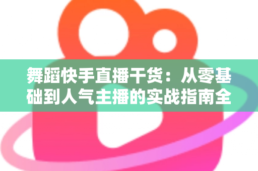 舞蹈快手直播干货:从零基础到人气主播的实战指南全解析 舞蹈快手直播干货:从零基础到人气主播的实战指南全解析