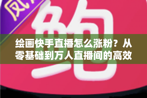 绘画快手直播怎么涨粉?从零基础到万人直播间的高效涨粉实战指南 绘画快手直播怎么涨粉?从零基础到万人直播间的高效涨粉实战指南
