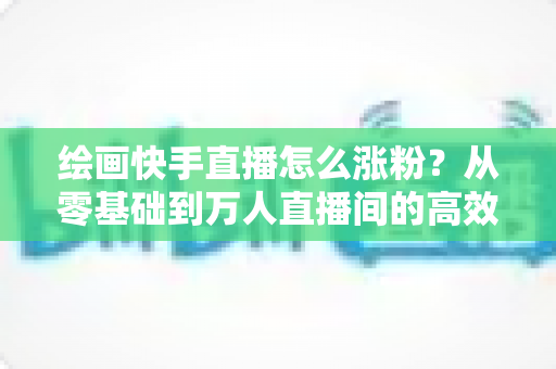 绘画快手直播怎么涨粉?从零基础到万人直播间的高效涨粉实战指南 绘画快手直播怎么涨粉?从零基础到万人直播间的高效涨粉实战指南