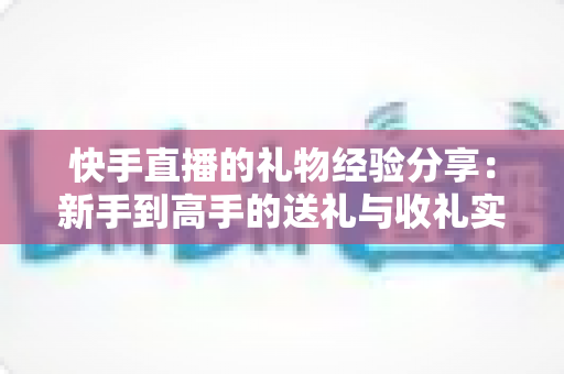 快手直播的礼物经验分享：新手到高手的送礼与收礼实用指南