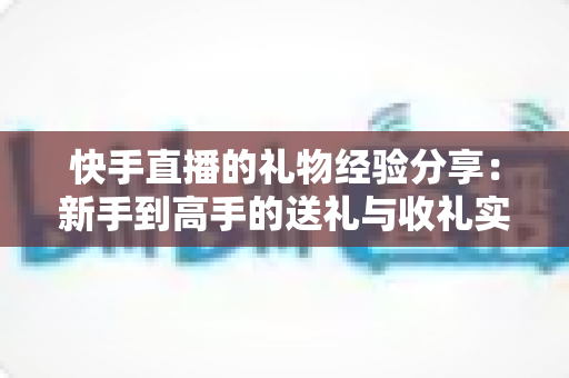 快手直播的礼物经验分享：新手到高手的送礼与收礼实用指南