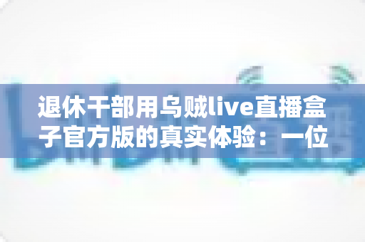 退休干部用乌贼live直播盒子官方版的真实体验:一位老同志的智慧文娱新伙伴(深度测评与心得分享) 退休干部用乌贼live直播盒子官方版的真实体验:一位老同志的智慧文娱新伙伴(深度测评与心得分享)
