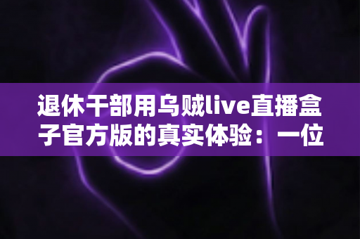 退休干部用乌贼live直播盒子官方版的真实体验:一位老同志的智慧文娱新伙伴(深度测评与心得分享) 退休干部用乌贼live直播盒子官方版的真实体验:一位老同志的智慧文娱新伙伴(深度测评与心得分享)
