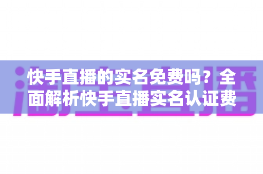 快手直播的实名免费吗？全面解析快手直播实名认证费用、流程与注意事项