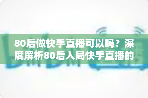80后做快手直播可以吗？深度解析80后入局快手直播的优势、方向与实操指南