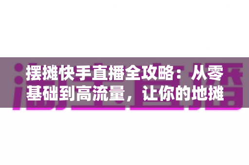 摆摊快手直播全攻略:从零基础到高流量,让你的地摊生意线上线下两头旺 摆摊快手直播全攻略:从零基础到高流量,让你的地摊生意线上线下两头旺