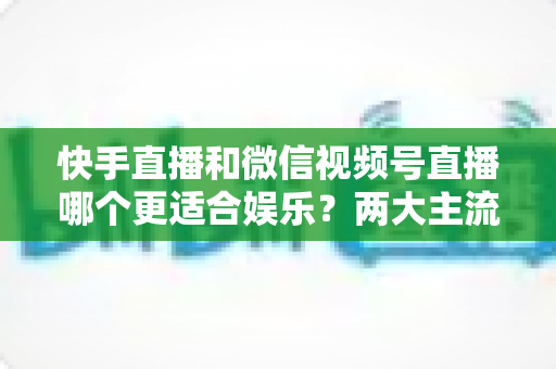 快手直播和微信视频号直播哪个更适合娱乐?两大主流平台全面对比与实用选择指南 快手直播和微信视频号直播哪个更适合娱乐?两大主流平台全面对比与实用选择指南