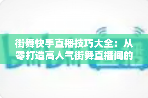 街舞快手直播技巧大全：从零打造高人气街舞直播间的实战指南