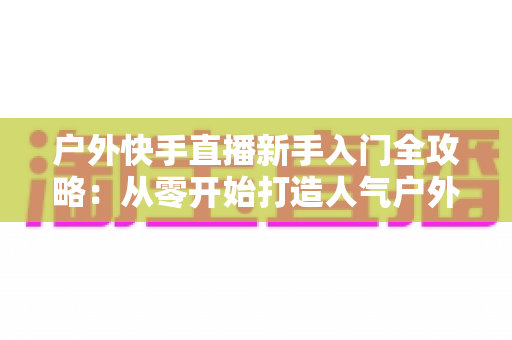 户外快手直播新手入门全攻略:从零开始打造人气户外直播间的实用指南 户外快手直播新手入门全攻略:从零开始打造人气户外直播间的实用指南
