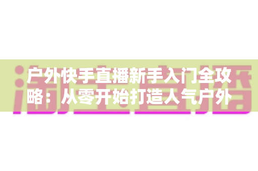 户外快手直播新手入门全攻略:从零开始打造人气户外直播间的实用指南 户外快手直播新手入门全攻略:从零开始打造人气户外直播间的实用指南