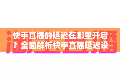 快手直播的延迟在哪里开启？全面解析快手直播延迟设置方法与优化技巧