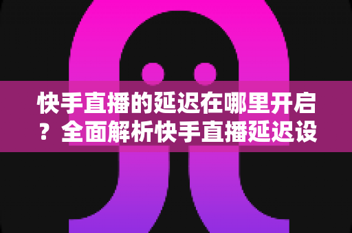 快手直播的延迟在哪里开启？全面解析快手直播延迟设置方法与优化技巧