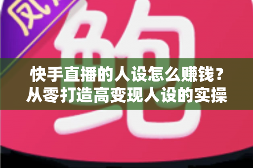 快手直播的人设怎么赚钱?从零打造高变现人设的实操全攻略 快手直播的人设怎么赚钱?从零打造高变现人设的实操全攻略