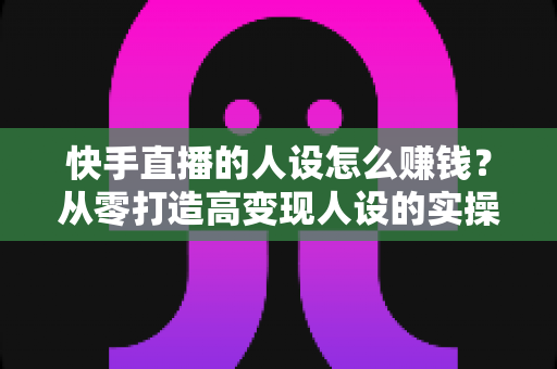 快手直播的人设怎么赚钱?从零打造高变现人设的实操全攻略 快手直播的人设怎么赚钱?从零打造高变现人设的实操全攻略