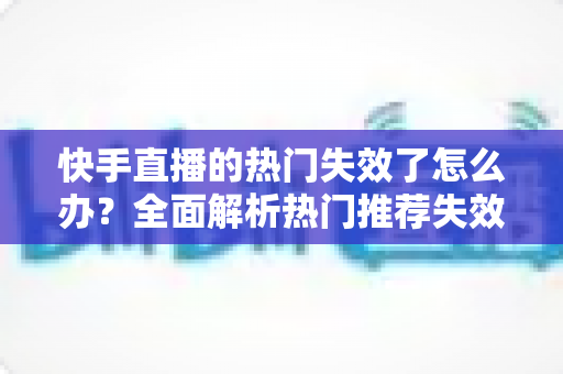 快手直播的热门失效了怎么办?全面解析热门推荐失效原因与快速恢复技巧 快手直播的热门失效了怎么办?全面解析热门推荐失效原因与快速恢复技巧