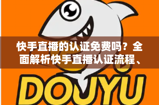 快手直播的认证免费吗?全面解析快手直播认证流程、费用与避坑指南 快手直播的认证免费吗?全面解析快手直播认证流程、费用与避坑指南