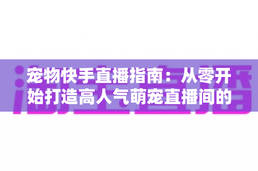 宠物快手直播指南:从零开始打造高人气萌宠直播间的完整攻略 宠物快手直播指南:从零开始打造高人气萌宠直播间的完整攻略