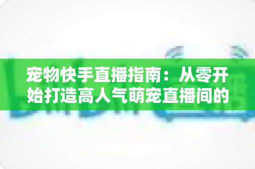 宠物快手直播指南:从零开始打造高人气萌宠直播间的完整攻略 宠物快手直播指南:从零开始打造高人气萌宠直播间的完整攻略