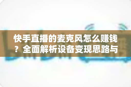 快手直播的麦克风怎么赚钱？全面解析设备变现思路与实操增收技巧