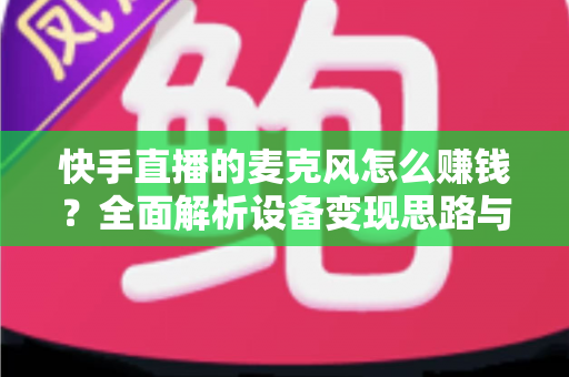 快手直播的麦克风怎么赚钱？全面解析设备变现思路与实操增收技巧