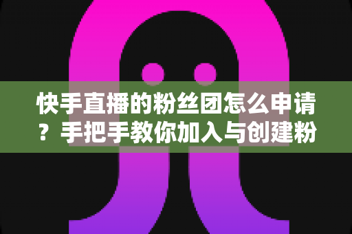 快手直播的粉丝团怎么申请?手把手教你加入与创建粉丝团的完整攻略 快手直播的粉丝团怎么申请?手把手教你加入与创建粉丝团的完整攻略