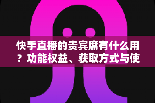 快手直播的贵宾席有什么用?功能权益、获取方式与使用价值全解析 快手直播的贵宾席有什么用?功能权益、获取方式与使用价值全解析