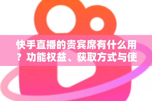 快手直播的贵宾席有什么用?功能权益、获取方式与使用价值全解析 快手直播的贵宾席有什么用?功能权益、获取方式与使用价值全解析
